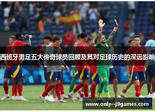 西班牙男足五大传奇球员回顾及其对足球历史的深远影响