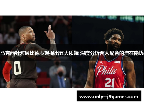 马克西针对恩比德表现提出五大质疑 深度分析两人配合的潜在隐忧