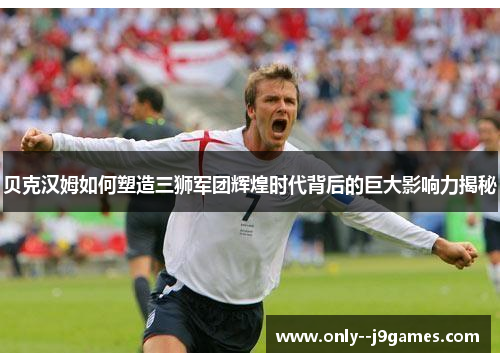 贝克汉姆如何塑造三狮军团辉煌时代背后的巨大影响力揭秘 贝克汉姆如何塑造三狮军团辉煌时代背后的巨大影响力揭秘