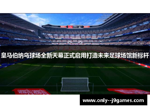 皇马伯纳乌球场全新天幕正式启用打造未来足球场馆新标杆